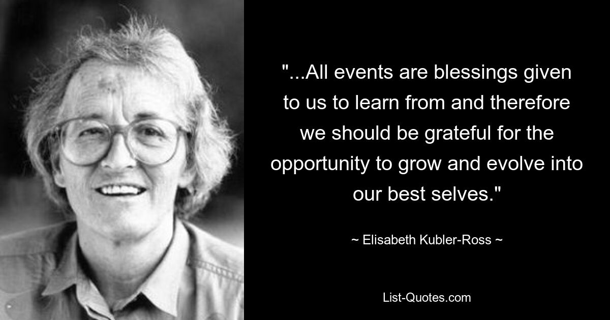 "...All events are blessings given to us to learn from and therefore we should be grateful for the opportunity to grow and evolve into our best selves." — © Elisabeth Kubler-Ross