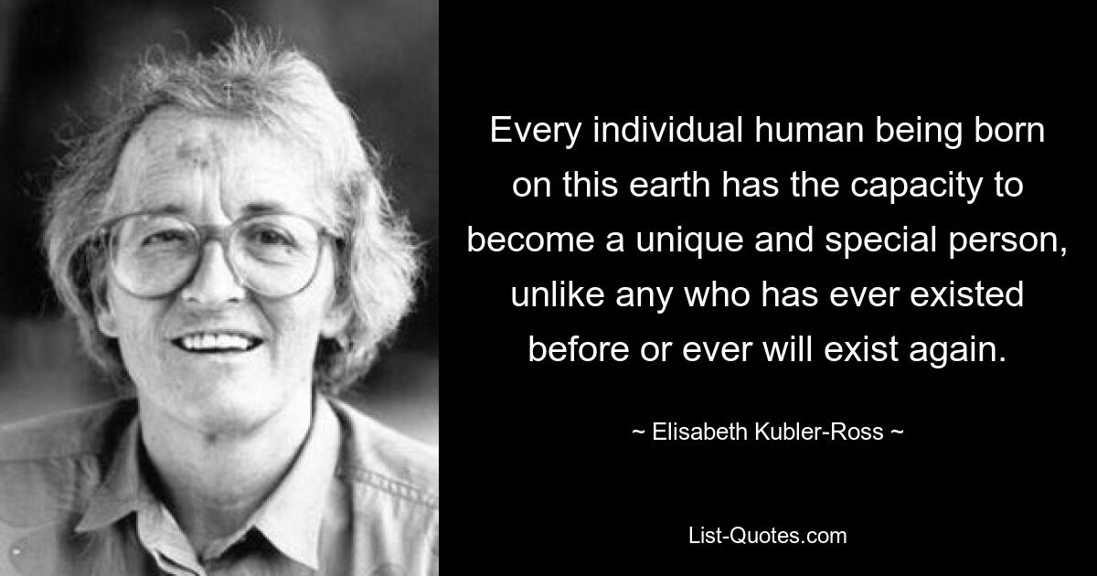 Every individual human being born on this earth has the capacity to become a unique and special person, unlike any who has ever existed before or ever will exist again. — © Elisabeth Kubler-Ross