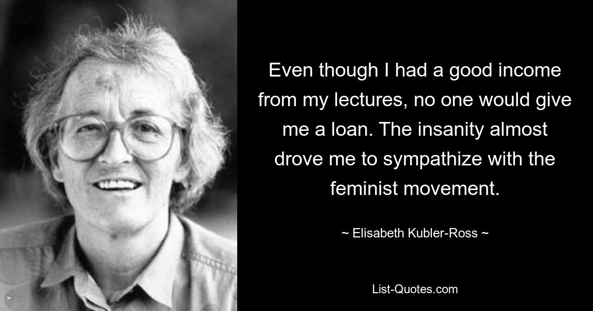 Even though I had a good income from my lectures, no one would give me a loan. The insanity almost drove me to sympathize with the feminist movement. — © Elisabeth Kubler-Ross