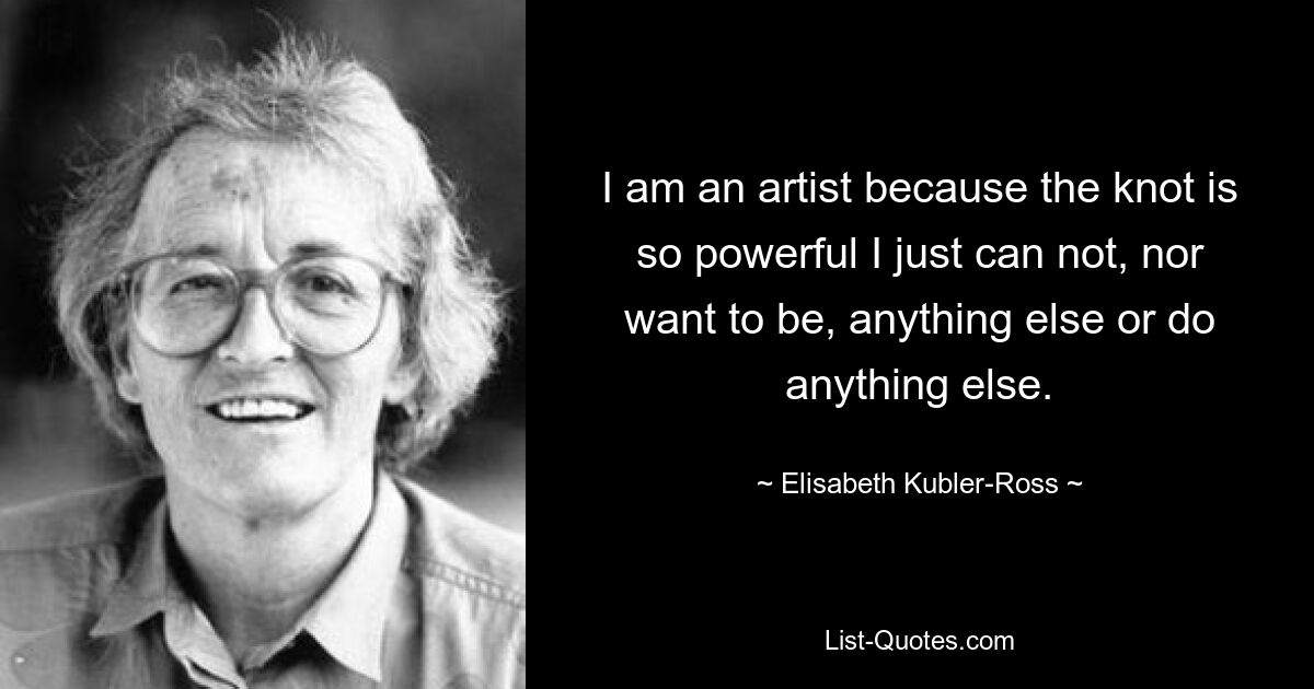 Ich bin Künstler, weil der Knoten so mächtig ist, dass ich einfach nichts anderes sein oder tun kann und will. — © Elisabeth Kübler-Ross