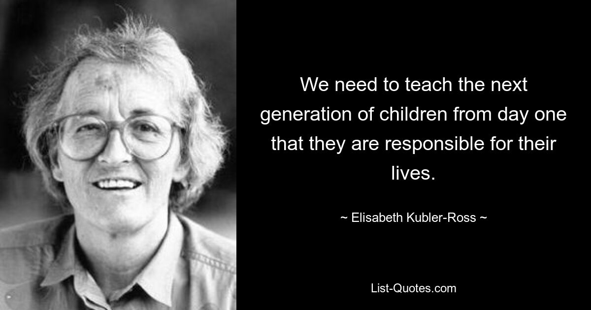 We need to teach the next generation of children from day one that they are responsible for their lives. — © Elisabeth Kubler-Ross