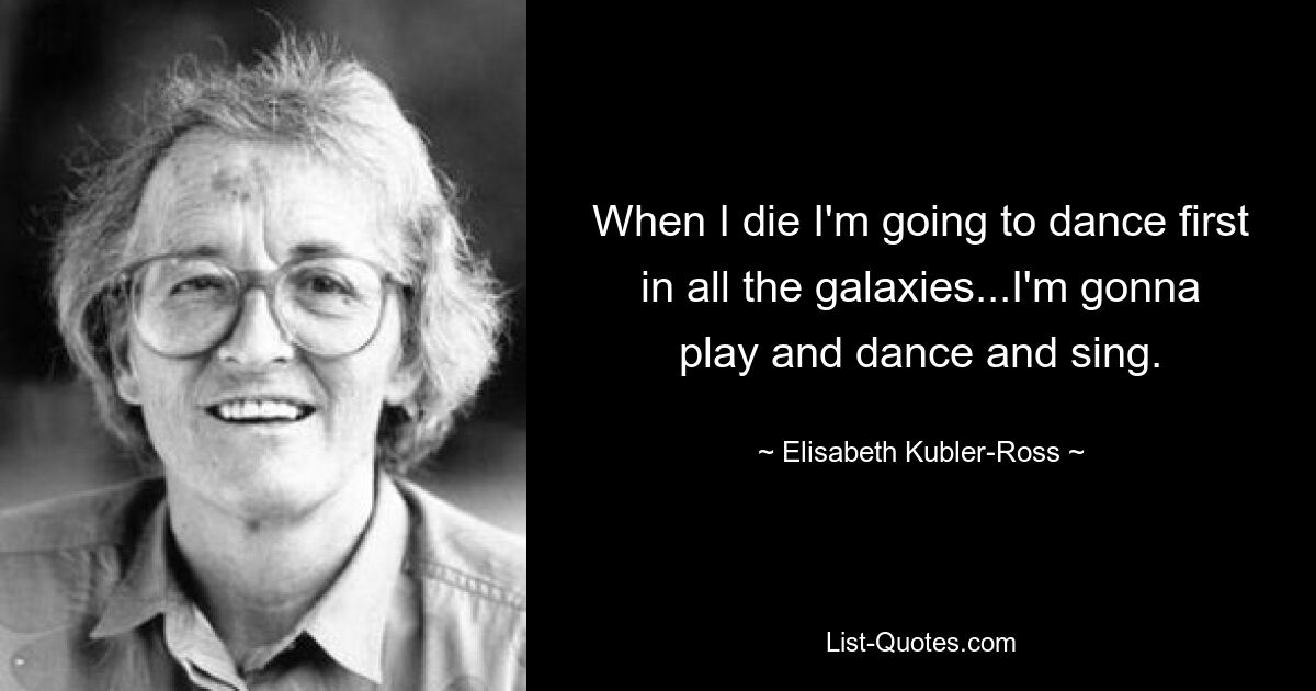 When I die I'm going to dance first in all the galaxies...I'm gonna play and dance and sing. — © Elisabeth Kubler-Ross