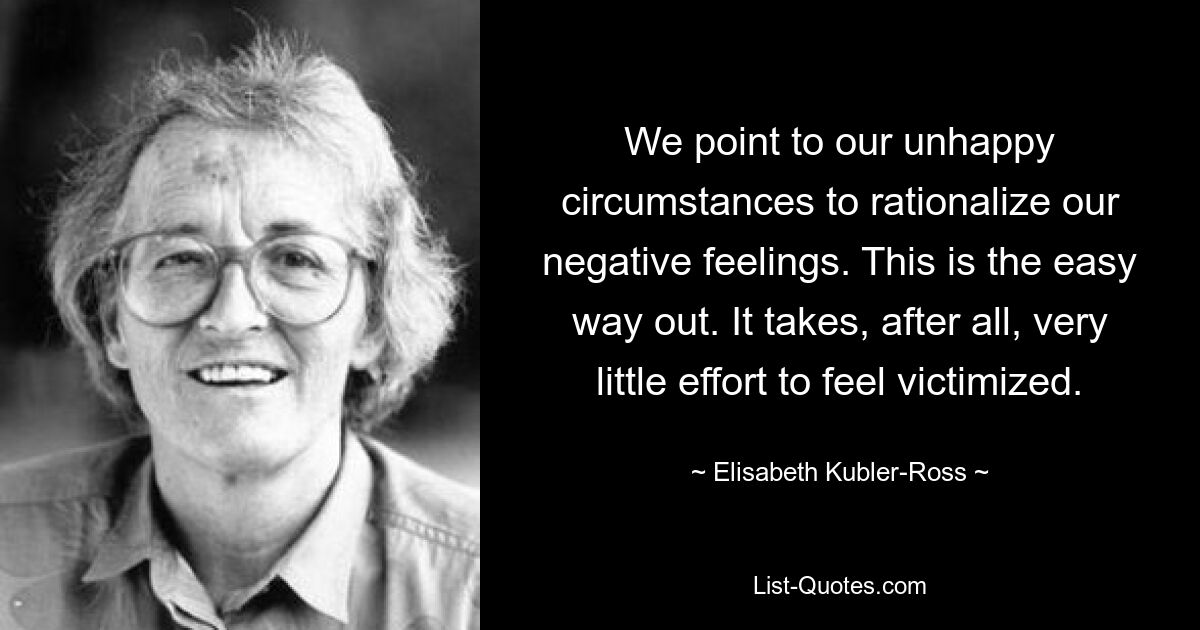 We point to our unhappy circumstances to rationalize our negative feelings. This is the easy way out. It takes, after all, very little effort to feel victimized. — © Elisabeth Kubler-Ross