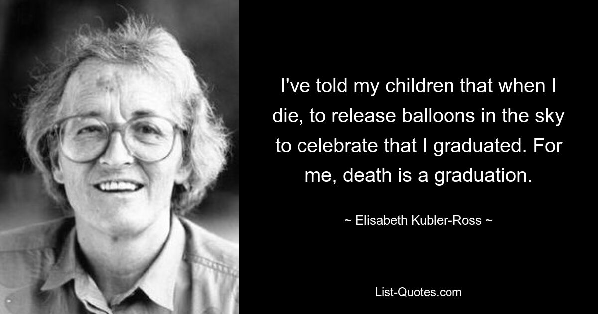 I've told my children that when I die, to release balloons in the sky to celebrate that I graduated. For me, death is a graduation. — © Elisabeth Kubler-Ross