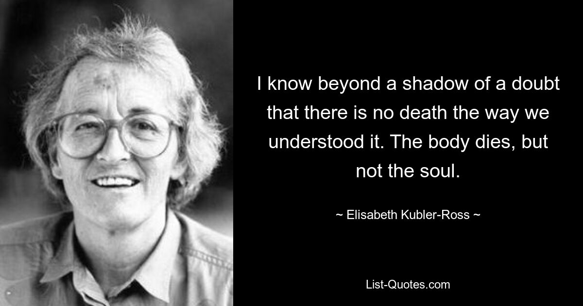 I know beyond a shadow of a doubt that there is no death the way we understood it. The body dies, but not the soul. — © Elisabeth Kubler-Ross