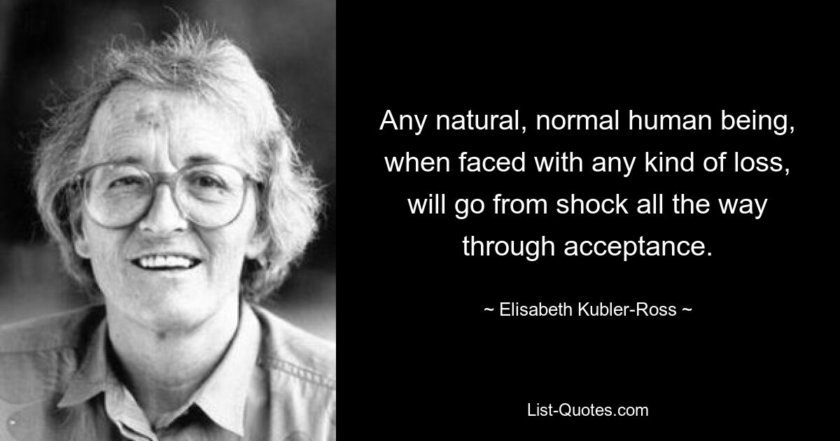 Any natural, normal human being, when faced with any kind of loss, will go from shock all the way through acceptance. — © Elisabeth Kubler-Ross