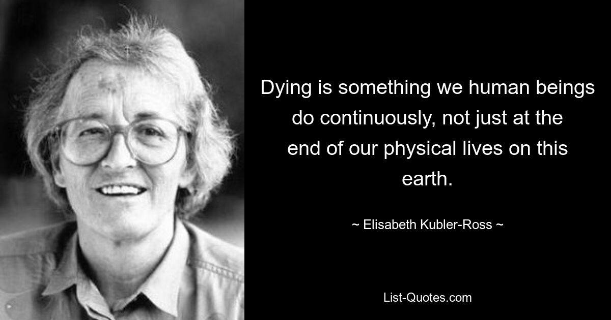 Dying is something we human beings do continuously, not just at the end of our physical lives on this earth. — © Elisabeth Kubler-Ross