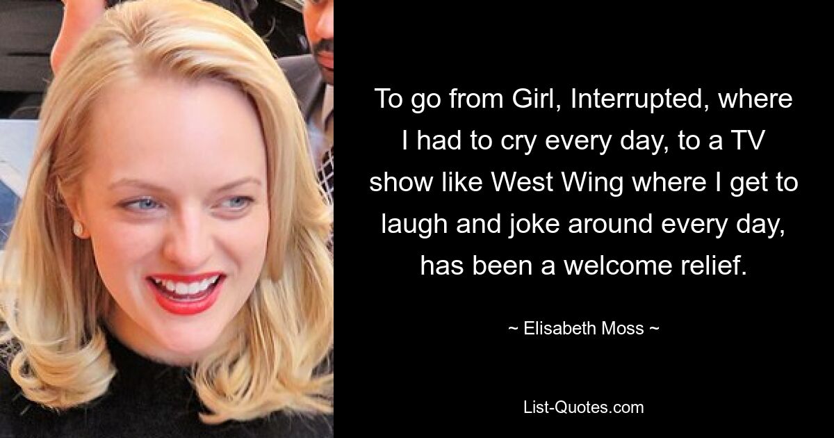 To go from Girl, Interrupted, where I had to cry every day, to a TV show like West Wing where I get to laugh and joke around every day, has been a welcome relief. — © Elisabeth Moss