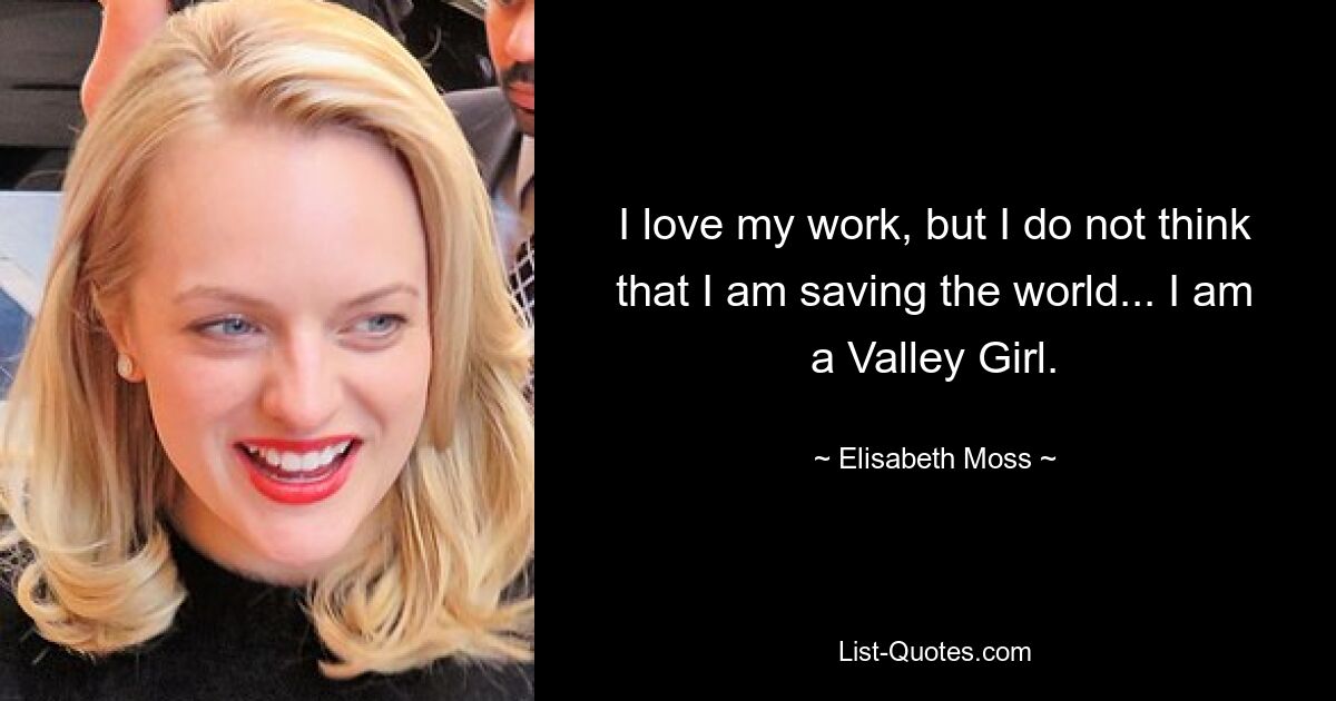 I love my work, but I do not think that I am saving the world... I am a Valley Girl. — © Elisabeth Moss