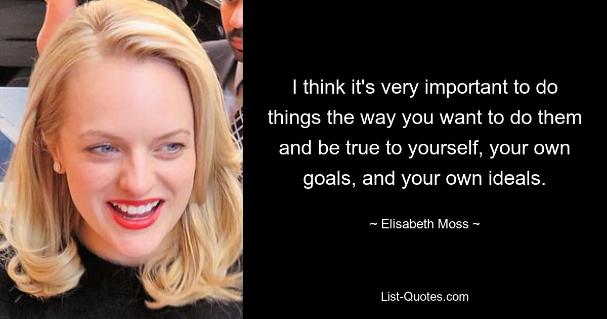 I think it's very important to do things the way you want to do them and be true to yourself, your own goals, and your own ideals. — © Elisabeth Moss