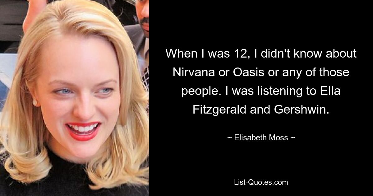 When I was 12, I didn't know about Nirvana or Oasis or any of those people. I was listening to Ella Fitzgerald and Gershwin. — © Elisabeth Moss