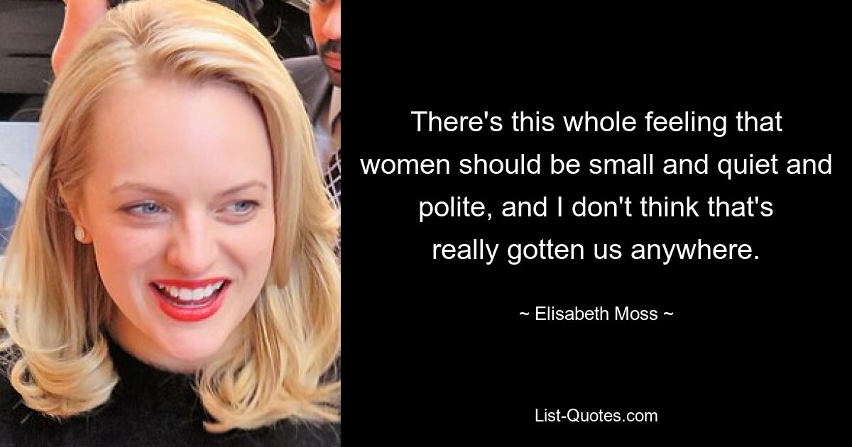 There's this whole feeling that women should be small and quiet and polite, and I don't think that's really gotten us anywhere. — © Elisabeth Moss