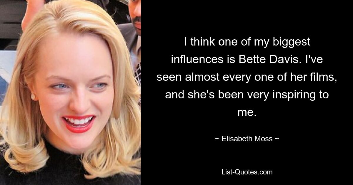 I think one of my biggest influences is Bette Davis. I've seen almost every one of her films, and she's been very inspiring to me. — © Elisabeth Moss