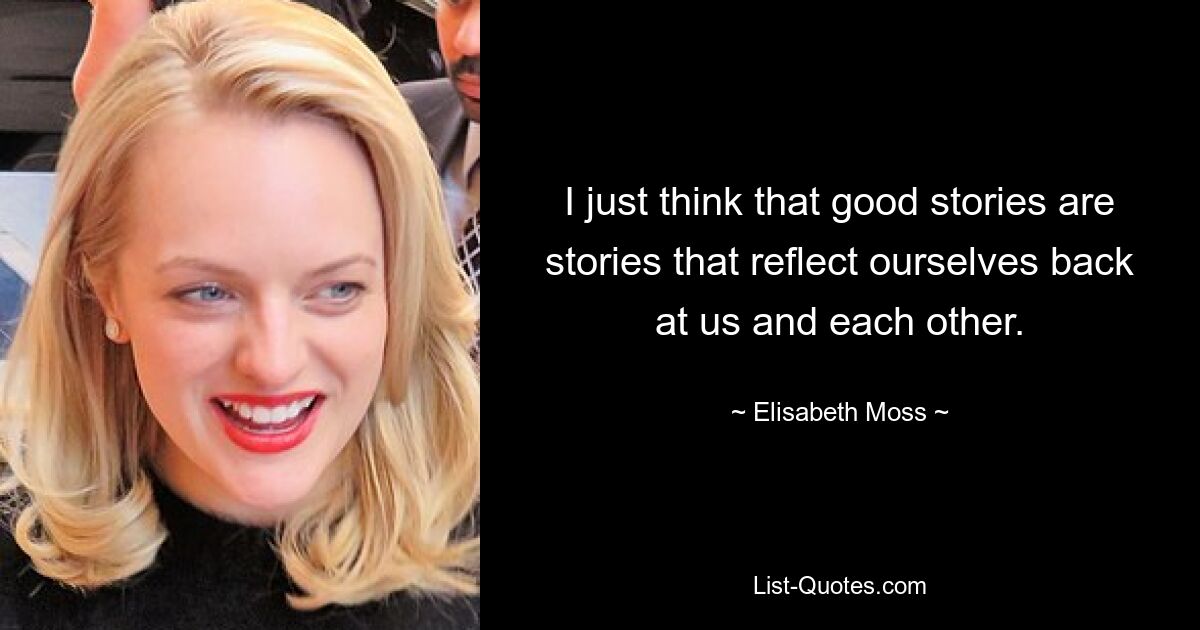 I just think that good stories are stories that reflect ourselves back at us and each other. — © Elisabeth Moss