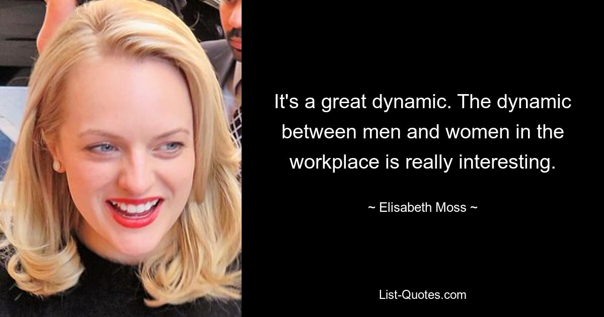 It's a great dynamic. The dynamic between men and women in the workplace is really interesting. — © Elisabeth Moss