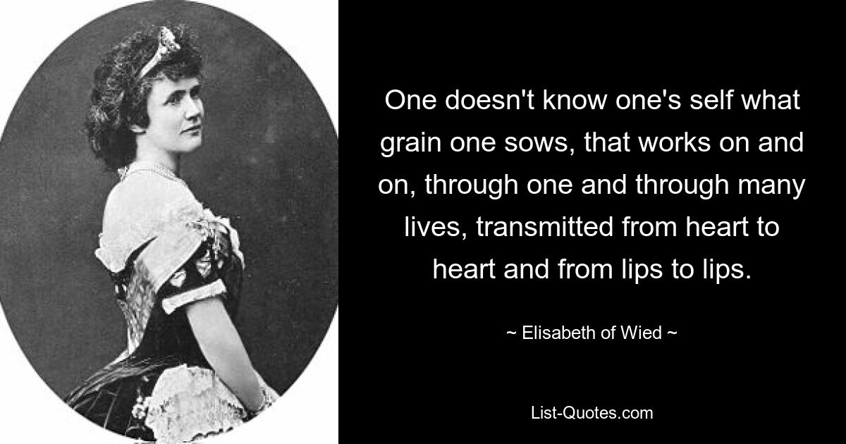 One doesn't know one's self what grain one sows, that works on and on, through one and through many lives, transmitted from heart to heart and from lips to lips. — © Elisabeth of Wied