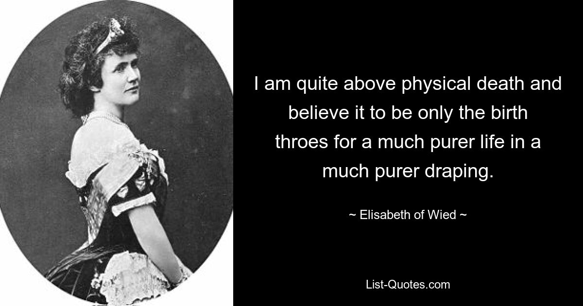 I am quite above physical death and believe it to be only the birth throes for a much purer life in a much purer draping. — © Elisabeth of Wied