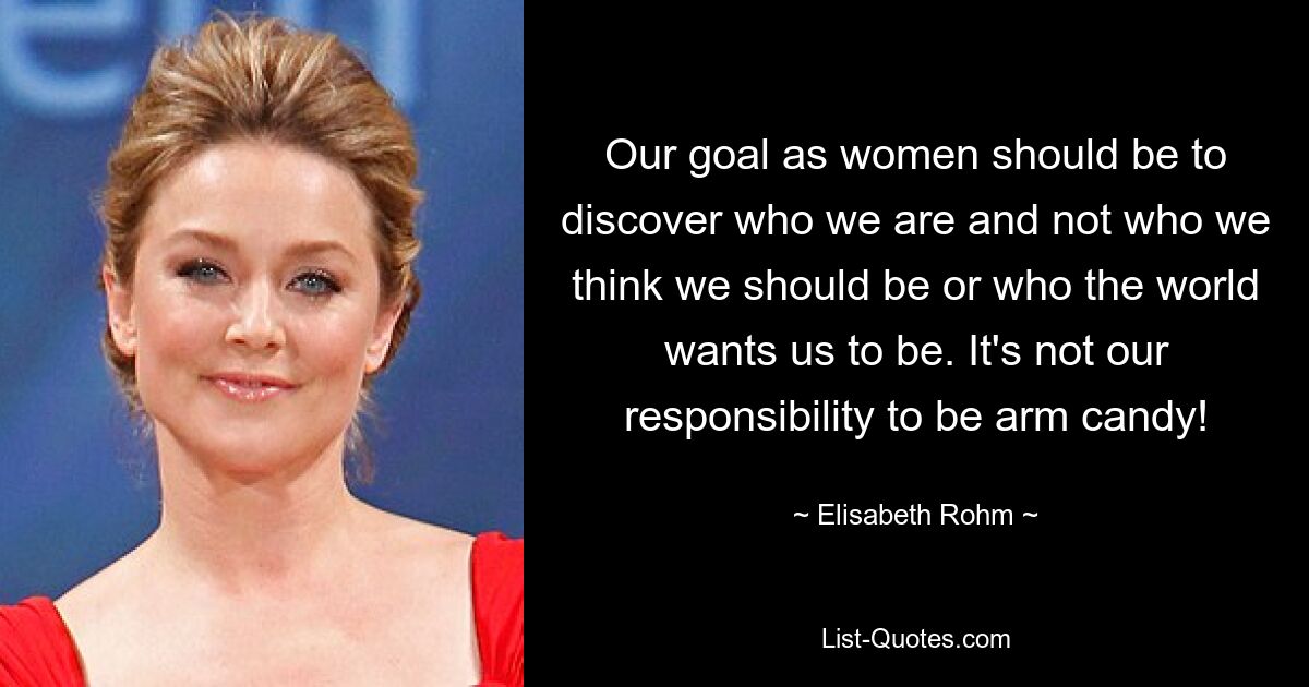 Our goal as women should be to discover who we are and not who we think we should be or who the world wants us to be. It's not our responsibility to be arm candy! — © Elisabeth Rohm