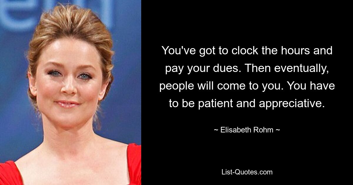 You've got to clock the hours and pay your dues. Then eventually, people will come to you. You have to be patient and appreciative. — © Elisabeth Rohm