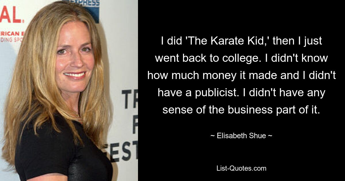 I did 'The Karate Kid,' then I just went back to college. I didn't know how much money it made and I didn't have a publicist. I didn't have any sense of the business part of it. — © Elisabeth Shue