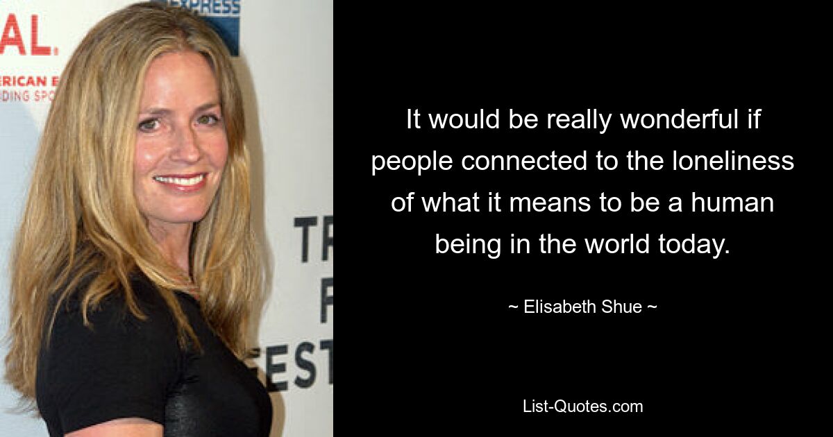 It would be really wonderful if people connected to the loneliness of what it means to be a human being in the world today. — © Elisabeth Shue