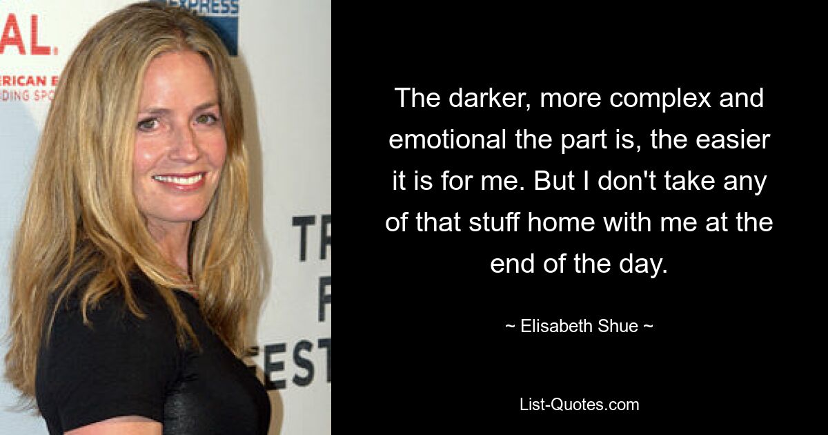 The darker, more complex and emotional the part is, the easier it is for me. But I don't take any of that stuff home with me at the end of the day. — © Elisabeth Shue