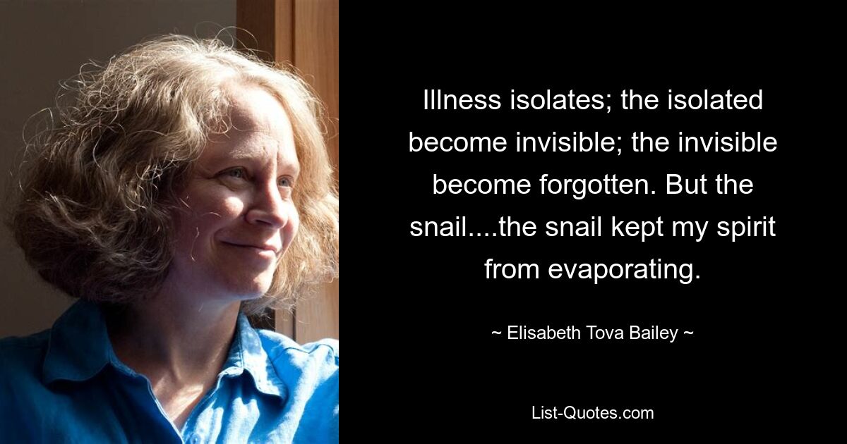 Illness isolates; the isolated become invisible; the invisible become forgotten. But the snail....the snail kept my spirit from evaporating. — © Elisabeth Tova Bailey