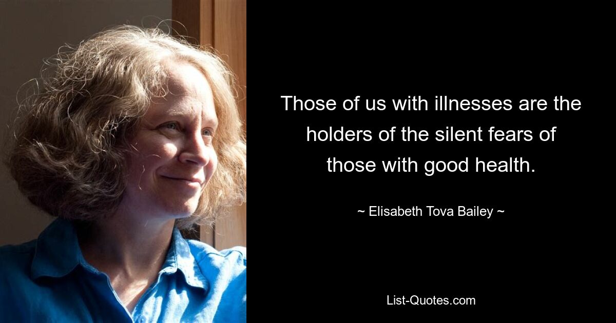 Those of us with illnesses are the holders of the silent fears of those with good health. — © Elisabeth Tova Bailey