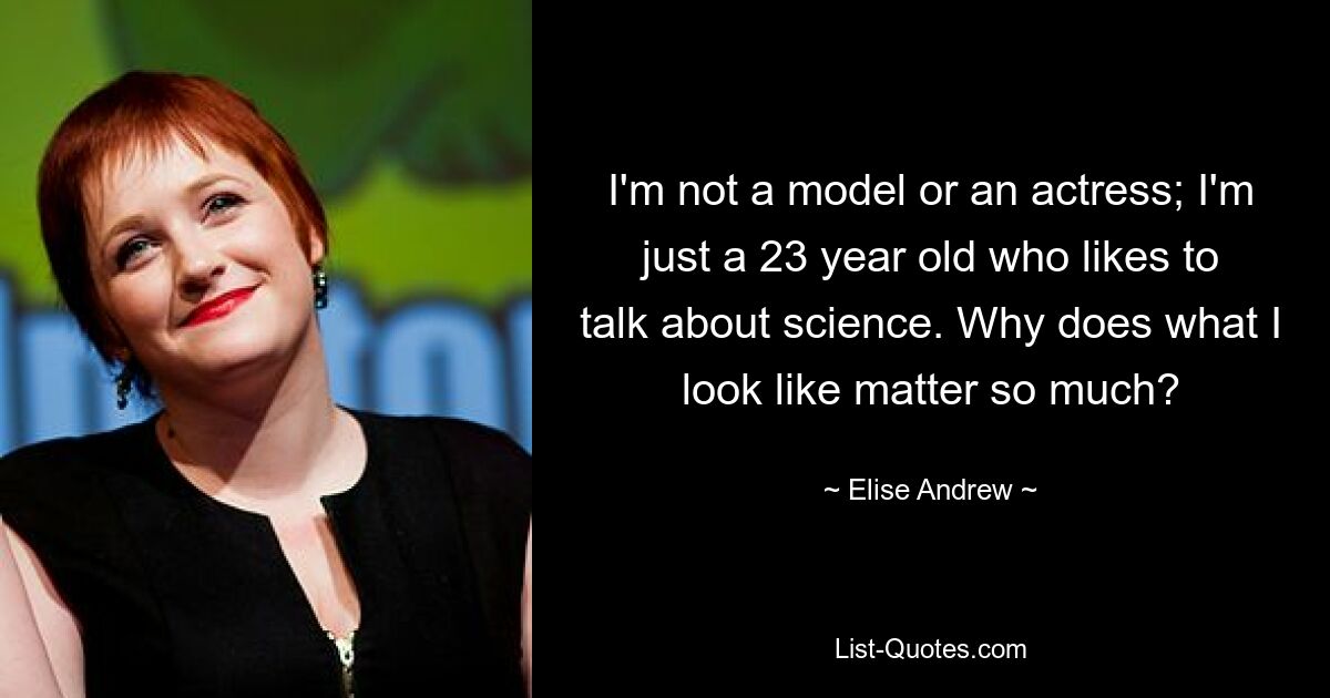 I'm not a model or an actress; I'm just a 23 year old who likes to talk about science. Why does what I look like matter so much? — © Elise Andrew