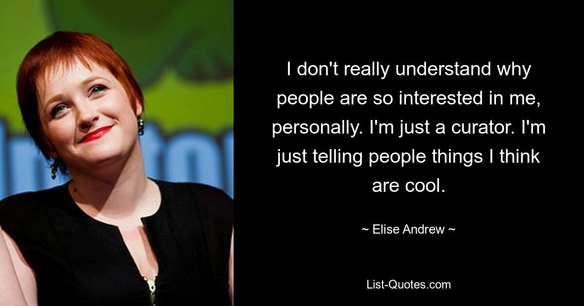 I don't really understand why people are so interested in me, personally. I'm just a curator. I'm just telling people things I think are cool. — © Elise Andrew