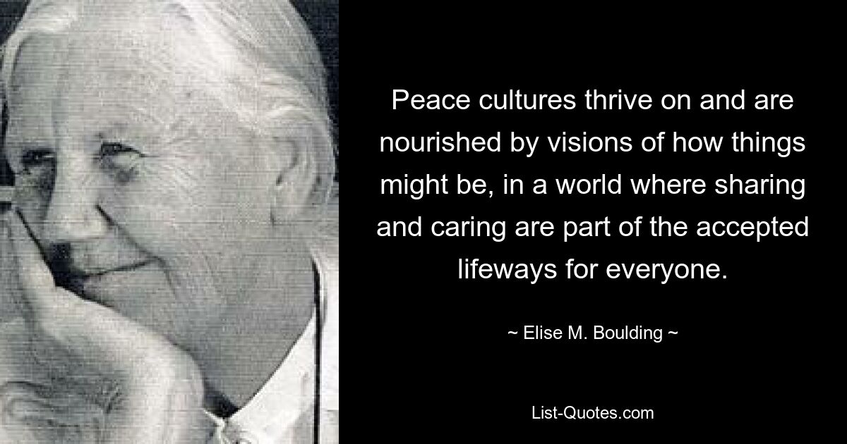 Peace cultures thrive on and are nourished by visions of how things might be, in a world where sharing and caring are part of the accepted lifeways for everyone. — © Elise M. Boulding