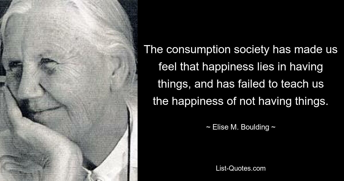 The consumption society has made us feel that happiness lies in having things, and has failed to teach us the happiness of not having things. — © Elise M. Boulding