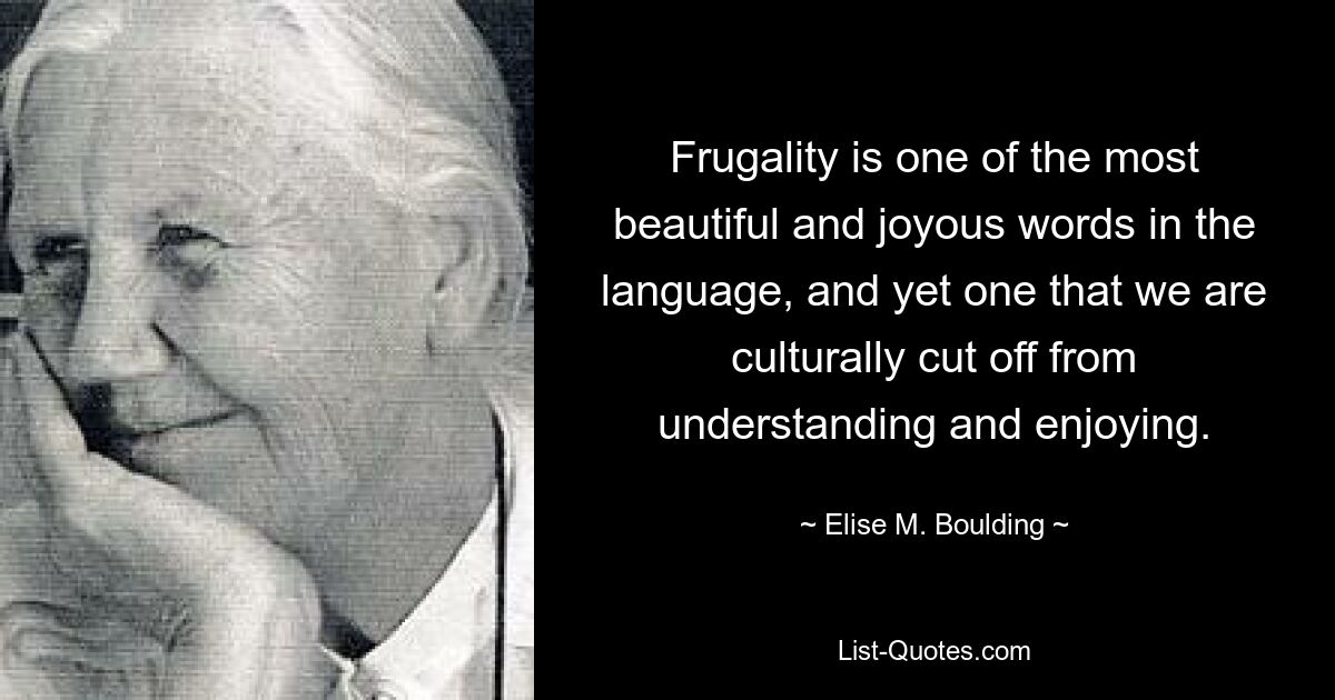 Frugality is one of the most beautiful and joyous words in the language, and yet one that we are culturally cut off from understanding and enjoying. — © Elise M. Boulding