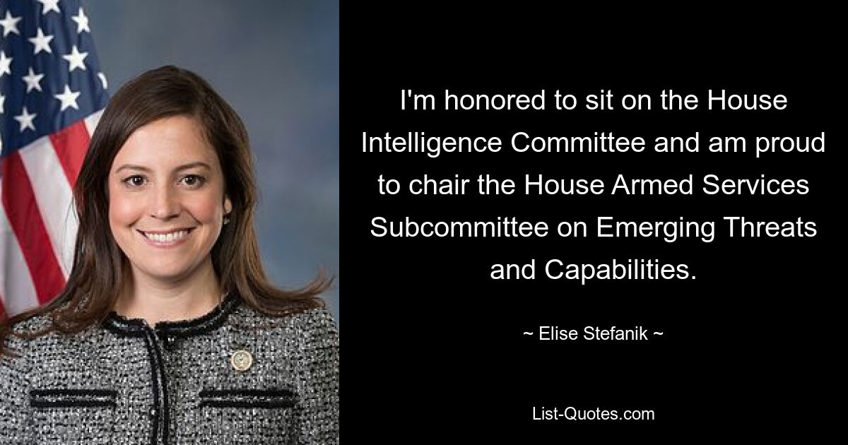 I'm honored to sit on the House Intelligence Committee and am proud to chair the House Armed Services Subcommittee on Emerging Threats and Capabilities. — © Elise Stefanik