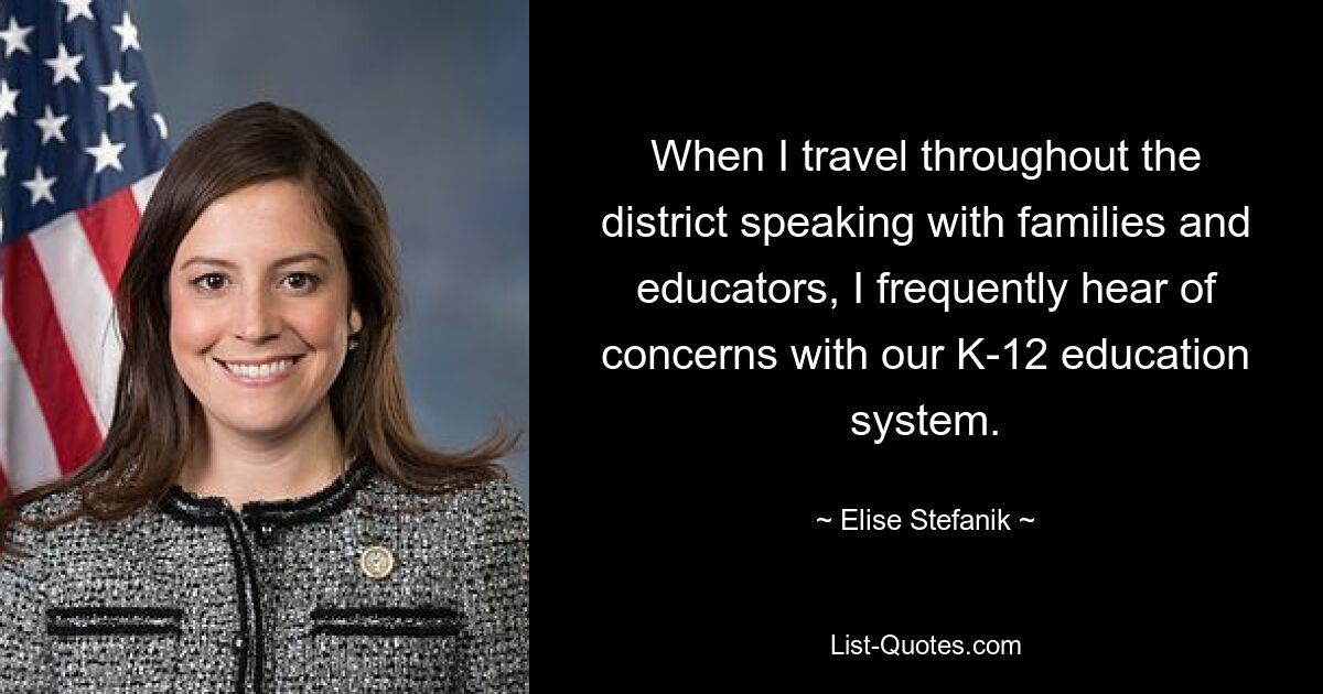 When I travel throughout the district speaking with families and educators, I frequently hear of concerns with our K-12 education system. — © Elise Stefanik