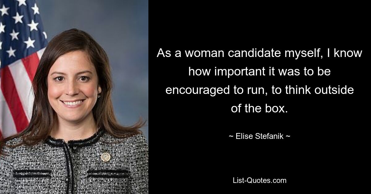 As a woman candidate myself, I know how important it was to be encouraged to run, to think outside of the box. — © Elise Stefanik