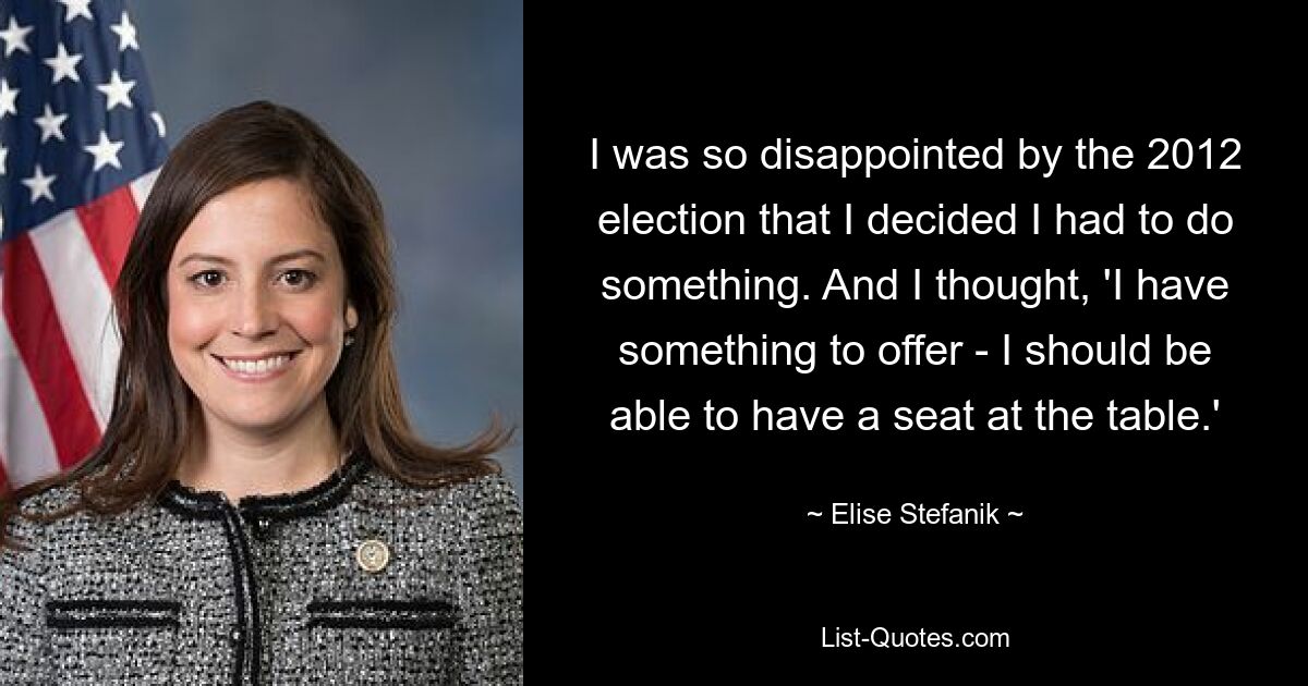 I was so disappointed by the 2012 election that I decided I had to do something. And I thought, 'I have something to offer - I should be able to have a seat at the table.' — © Elise Stefanik