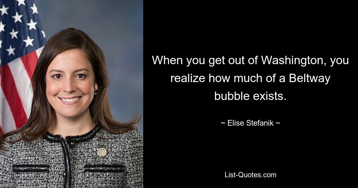 When you get out of Washington, you realize how much of a Beltway bubble exists. — © Elise Stefanik