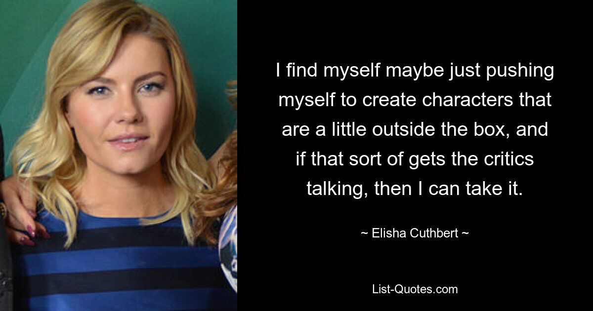 I find myself maybe just pushing myself to create characters that are a little outside the box, and if that sort of gets the critics talking, then I can take it. — © Elisha Cuthbert