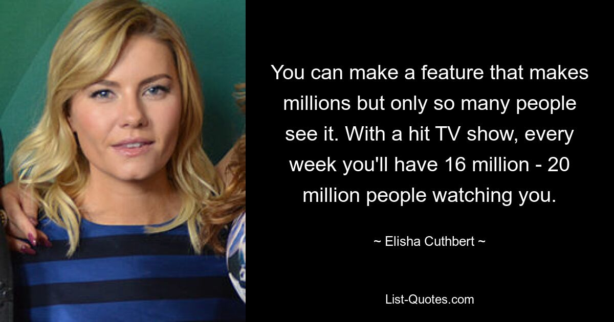 You can make a feature that makes millions but only so many people see it. With a hit TV show, every week you'll have 16 million - 20 million people watching you. — © Elisha Cuthbert