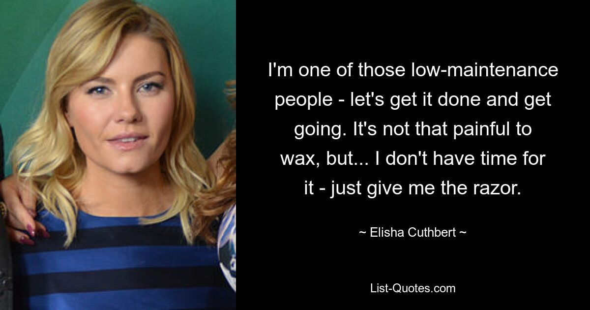 I'm one of those low-maintenance people - let's get it done and get going. It's not that painful to wax, but... I don't have time for it - just give me the razor. — © Elisha Cuthbert