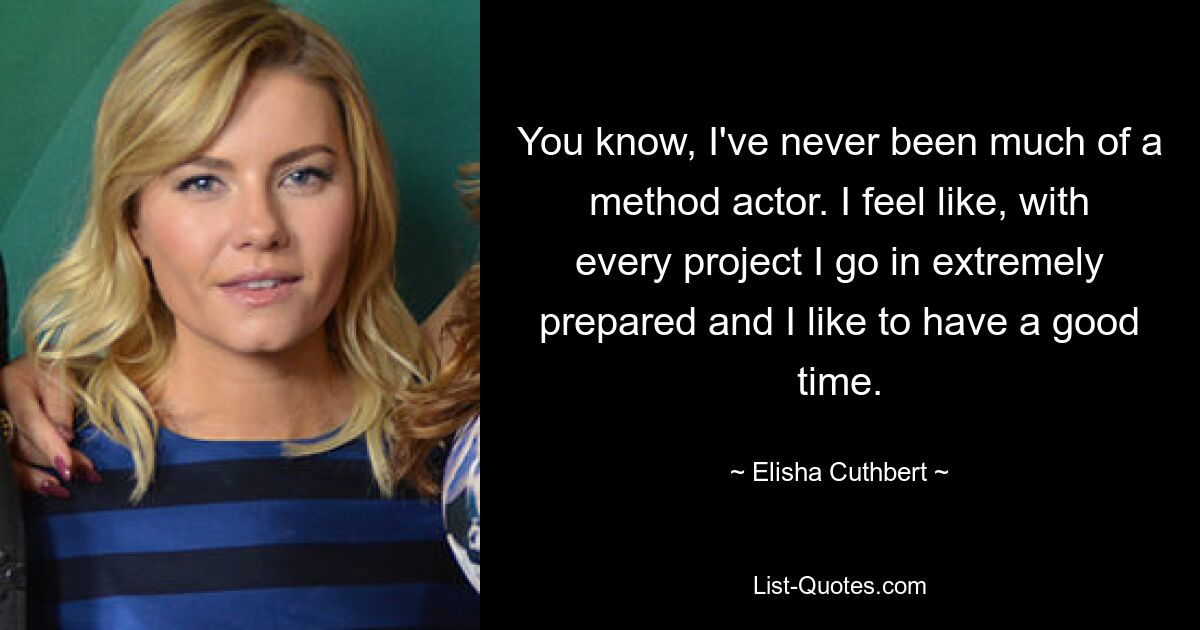 You know, I've never been much of a method actor. I feel like, with every project I go in extremely prepared and I like to have a good time. — © Elisha Cuthbert