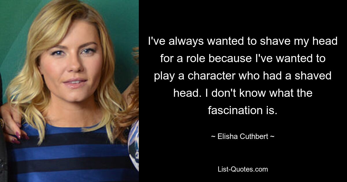 I've always wanted to shave my head for a role because I've wanted to play a character who had a shaved head. I don't know what the fascination is. — © Elisha Cuthbert