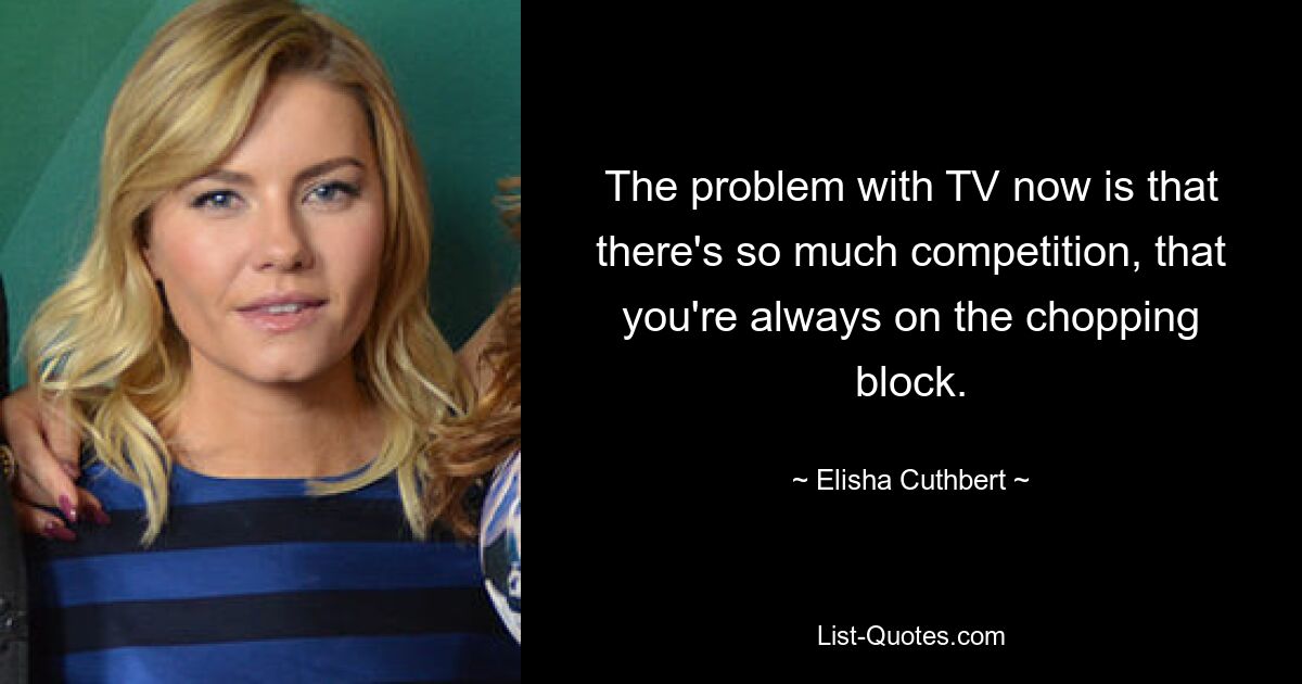 The problem with TV now is that there's so much competition, that you're always on the chopping block. — © Elisha Cuthbert