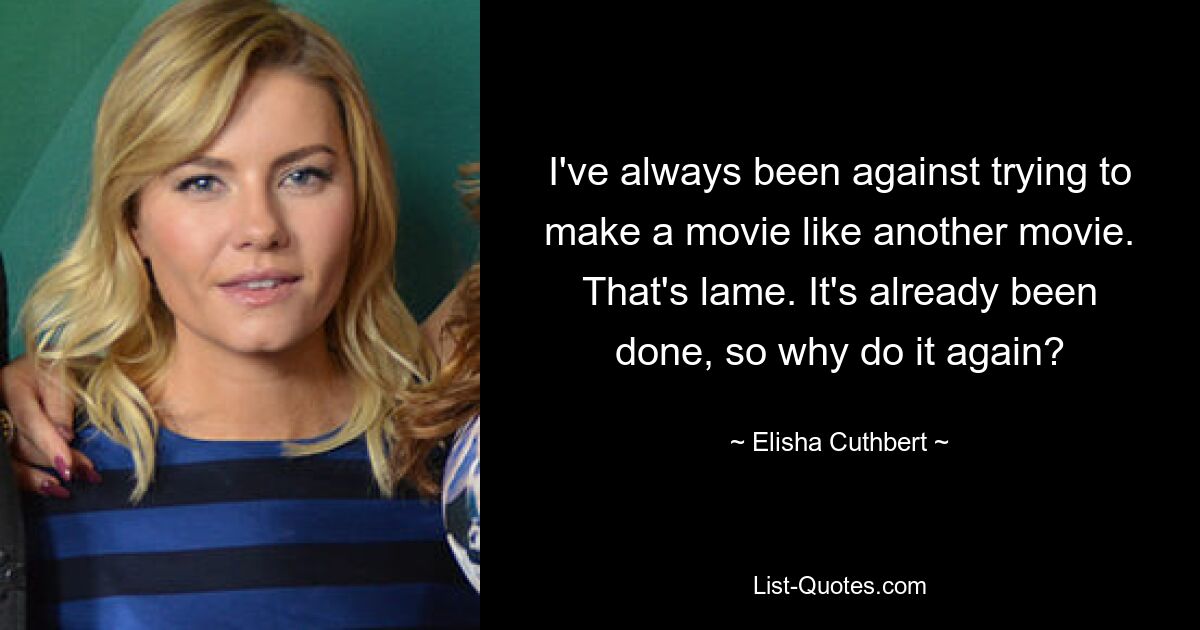 I've always been against trying to make a movie like another movie. That's lame. It's already been done, so why do it again? — © Elisha Cuthbert