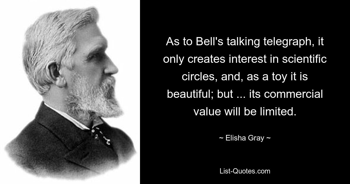 As to Bell's talking telegraph, it only creates interest in scientific circles, and, as a toy it is beautiful; but ... its commercial value will be limited. — © Elisha Gray