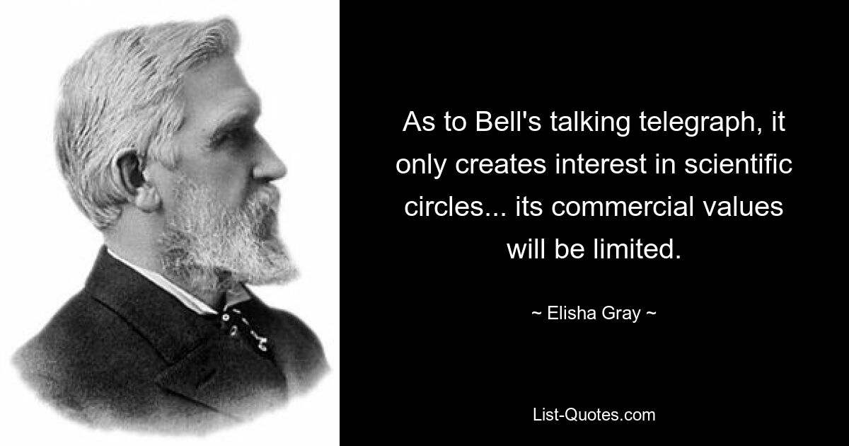 As to Bell's talking telegraph, it only creates interest in scientific circles... its commercial values will be limited. — © Elisha Gray