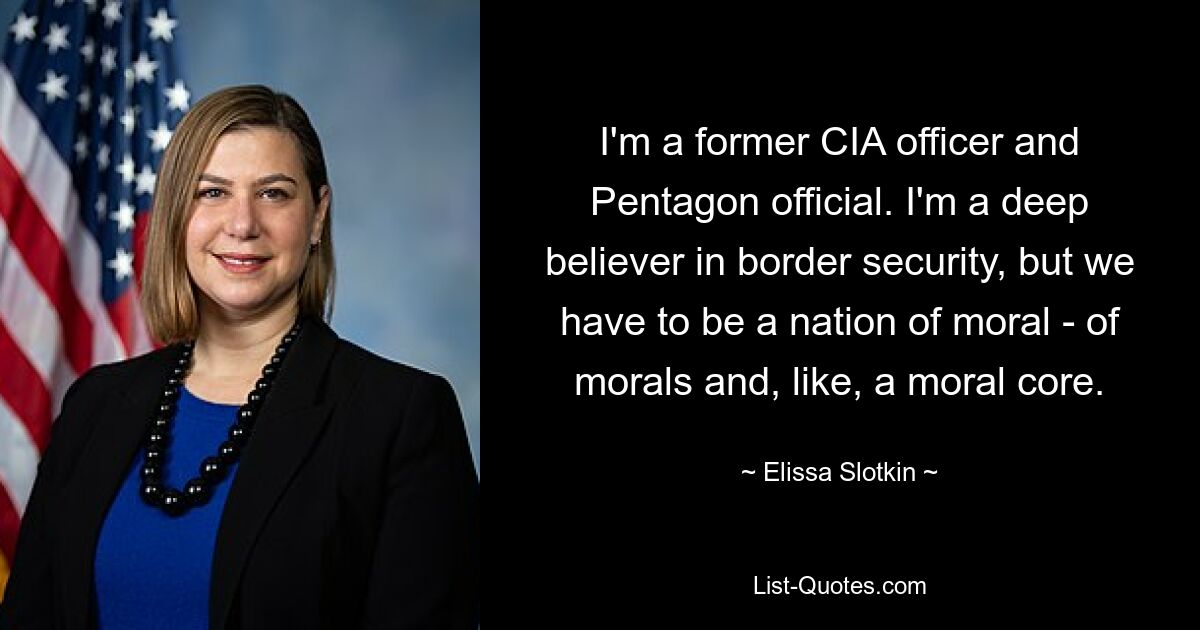 I'm a former CIA officer and Pentagon official. I'm a deep believer in border security, but we have to be a nation of moral - of morals and, like, a moral core. — © Elissa Slotkin