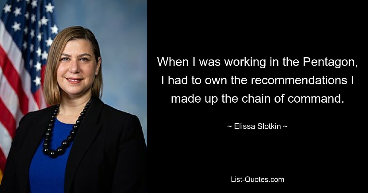 When I was working in the Pentagon, I had to own the recommendations I made up the chain of command. — © Elissa Slotkin