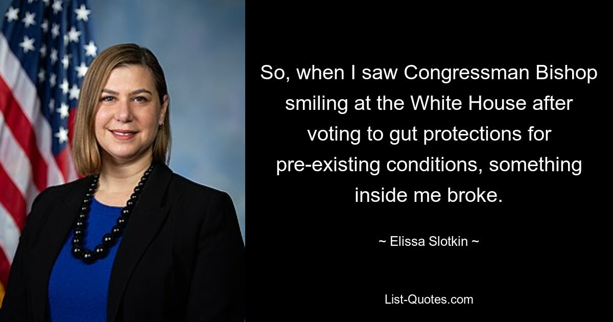 So, when I saw Congressman Bishop smiling at the White House after voting to gut protections for pre-existing conditions, something inside me broke. — © Elissa Slotkin